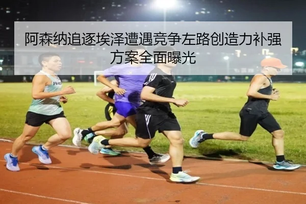 阿森纳追逐埃泽遭遇竞争左路创造力补强方案全面曝光