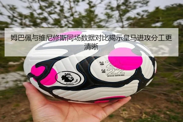 姆巴佩与维尼修斯同场数据对比揭示皇马进攻分工更清晰